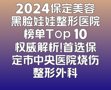 2024保定美容黑脸娃娃整形医院榜单Top 10权威解析！首选保定市中央医院烧伤整形外科