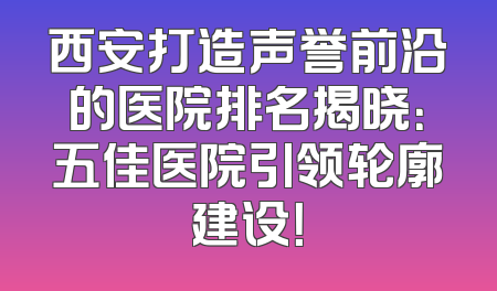 西安打造声誉前沿的医院排名揭晓：五佳医院引领轮廓建设！