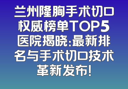 兰州隆胸手术切口权威榜单TOP5医院揭晓：最新排名与手术切口技术革新发布！