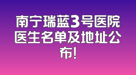 南宁瑞蓝3号医院医生名单及地址公布！