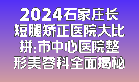 2024石家庄长短腿矫正医院大比拼：市中心医院整形美容科全面揭秘