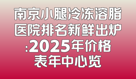 南京小腿冷冻溶脂医院排名新鲜出炉：2025年价格表年中心览