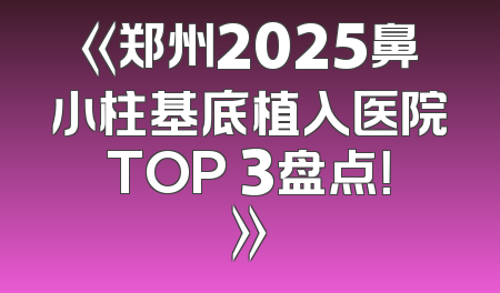 《郑州2025鼻小柱基底植入医院TOP 3盘点！》