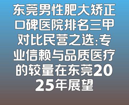 东莞男性肥大矫正口碑医院排名三甲对比民营之选：专业信赖与品质医疗的较量在东莞2025年展望