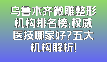 乌鲁木齐微雕整形机构排名榜：权威医技哪家好？五大机构解析！