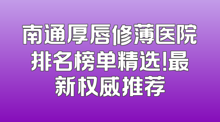南通厚唇修薄医院排名榜单精选！最新权威推荐