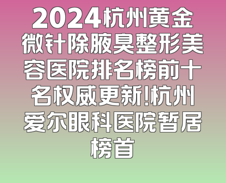 2024杭州黄金微针除腋臭整形美容医院排名榜前十名权威更新！杭州爱尔眼科医院暂居榜首