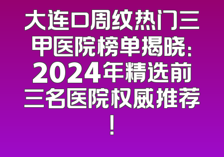 大连口周纹热门三甲医院榜单揭晓：2024年精选前三名医院权威推荐！