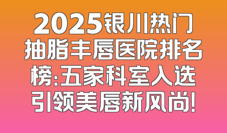 2025银川热门抽脂丰唇医院排名榜：五家科室入选引领美唇新风尚！