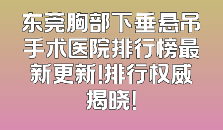 东莞胸部下垂悬吊手术医院排行榜最新更新！排行权威揭晓！