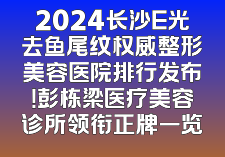 2024长沙E光去鱼尾纹权威整形美容医院排行发布！彭栋梁医疗美容诊所领衔正牌一览