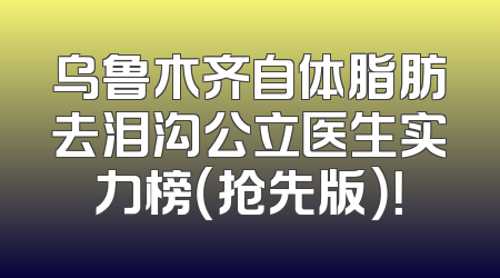 乌鲁木齐自体脂肪去泪沟公立医生实力榜（抢先版）！