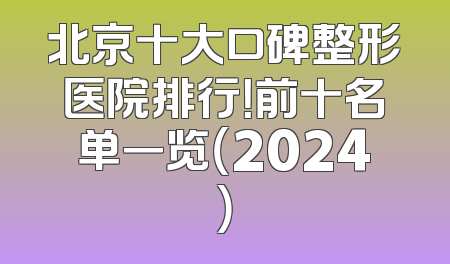 北京十大口碑整形医院排行！前十名单一览（2024）