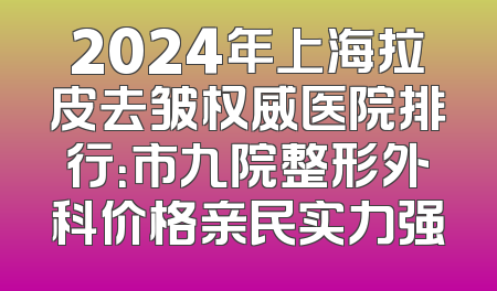 2024年上海拉皮去皱权威医院排行：市九院整形外科价格亲民实力强