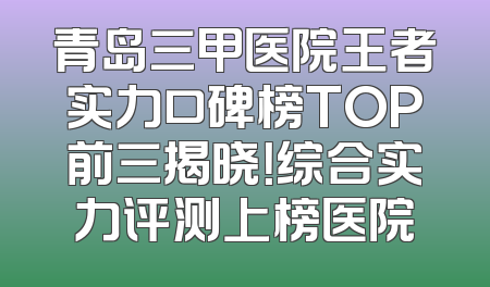 青岛三甲医院王者实力口碑榜TOP前三揭晓！综合实力评测上榜医院