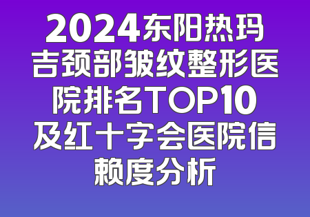 2024东阳热玛吉颈部皱纹整形医院排名TOP10及红十字会医院信赖度分析
