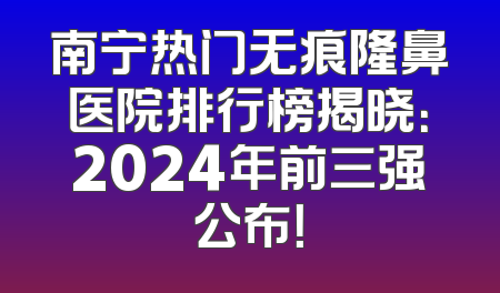 南宁热门无痕隆鼻医院排行榜揭晓：2024年前三强公布！