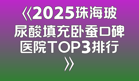 《2025珠海玻尿酸填充卧蚕口碑医院TOP3排行》