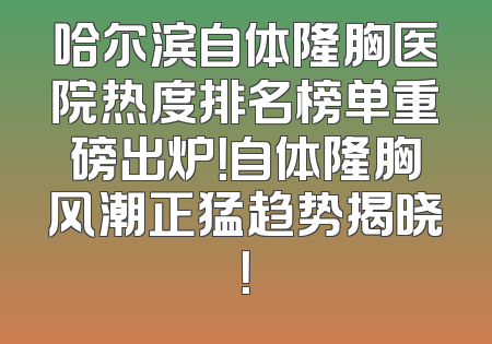 哈尔滨自体隆胸医院热度排名榜单重磅出炉！自体隆胸风潮正猛趋势揭晓！