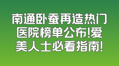 南通卧蚕再造热门医院榜单公布！爱美人士必看指南！