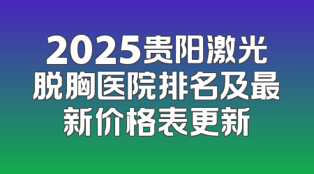2025贵阳激光脱胸医院排名及最新价格表更新