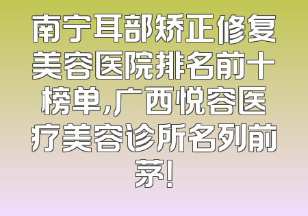南宁耳部矫正修复美容医院排名前十榜单，广西悦容医疗美容诊所名列前茅！