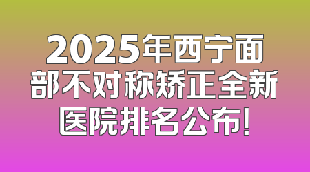 2025年西宁面部不对称矫正全新医院排名公布！