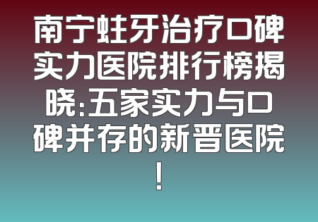 南宁蛀牙治疗口碑实力医院排行榜揭晓：五家实力与口碑并存的新晋医院！