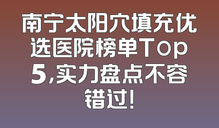 南宁太阳穴填充优选医院榜单Top5，实力盘点不容错过！