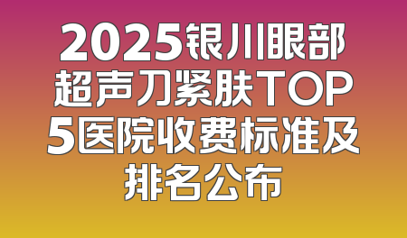 2025银川眼部超声刀紧肤TOP5医院收费标准及排名公布