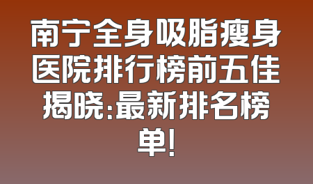 南宁全身吸脂瘦身医院排行榜前五佳揭晓：最新排名榜单！