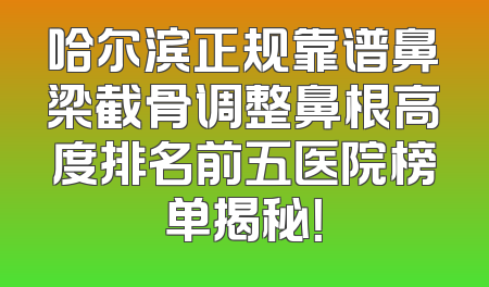 哈尔滨正规靠谱鼻梁截骨调整鼻根高度排名前五医院榜单揭秘！