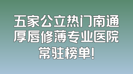 五家公立热门南通厚唇修薄专业医院常驻榜单!