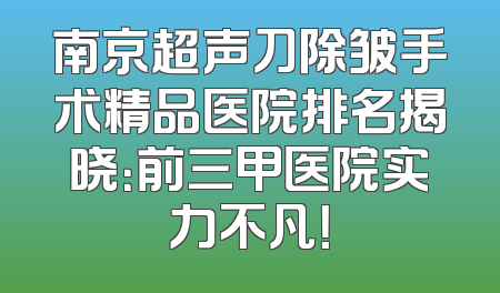 南京超声刀除皱手术精品医院排名揭晓：前三甲医院实力不凡！