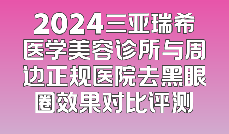 2024三亚瑞希医学美容诊所与周边正规医院去黑眼圈效果对比评测