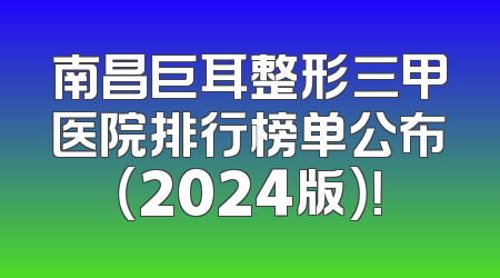 南昌巨耳整形三甲医院排行榜单公布（2024版）！