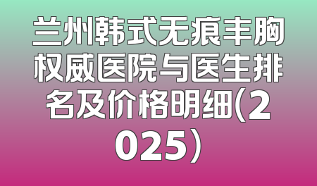 兰州韩式无痕丰胸权威医院与医生排名及价格明细（2025）