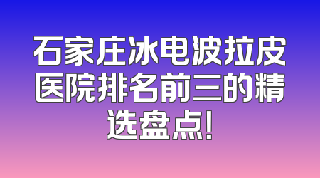 石家庄冰电波拉皮医院排名前三的精选盘点！