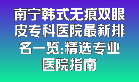 南宁韩式无痕双眼皮专科医院最新排名一览：精选专业医院指南