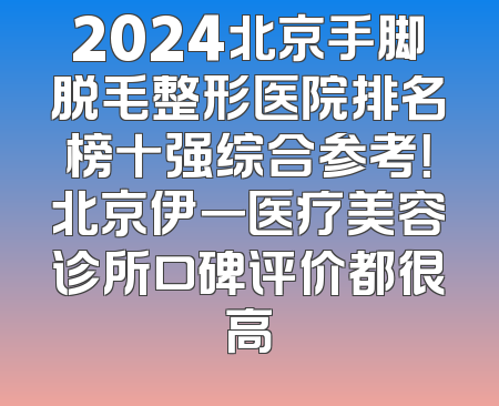 2024北京手脚脱毛整形医院排名榜十强综合参考！北京伊一医疗美容诊所口碑评价都很高
