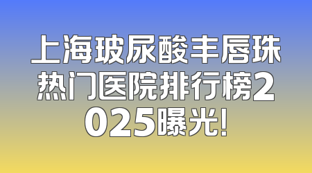 上海玻尿酸丰唇珠热门医院排行榜2025曝光！