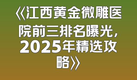 《江西黄金微雕医院前三排名曝光，2025年精选攻略》