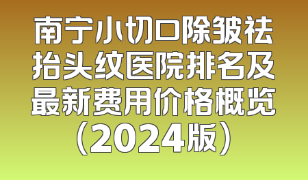 南宁小切口除皱祛抬头纹医院排名及最新费用价格概览（2024版）