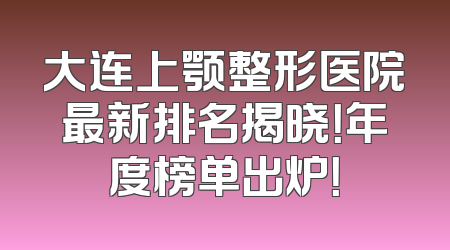 大连上颚整形医院最新排名揭晓！年度榜单出炉！