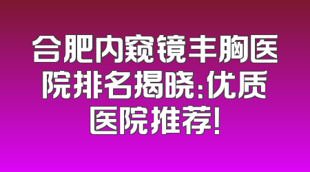 合肥内窥镜丰胸医院排名揭晓：优质医院推荐！
