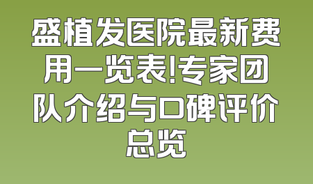 盛植发医院最新费用一览表！专家团队介绍与口碑评价总览