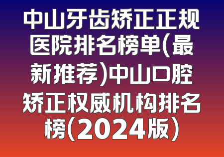 中山牙齿矫正正规医院排名榜单（最新推荐）中山口腔矫正权威机构排名榜（2024版）