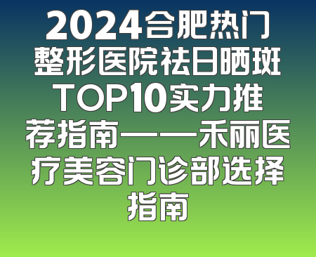 2024合肥热门整形医院祛日晒斑TOP10实力推荐指南——禾丽医疗美容门诊部选择指南
