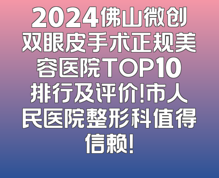 2024佛山微创双眼皮手术正规美容医院TOP10排行及评价！市人民医院整形科值得信赖！