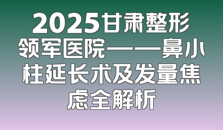 2025甘肃整形领军医院——鼻小柱延长术及发量焦虑全解析